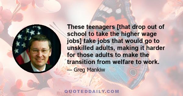 These teenagers [that drop out of school to take the higher wage jobs] take jobs that would go to unskilled adults, making it harder for those adults to make the transition from welfare to work.