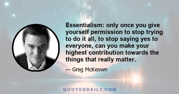 Essentialism: only once you give yourself permission to stop trying to do it all, to stop saying yes to everyone, can you make your highest contribution towards the things that really matter.