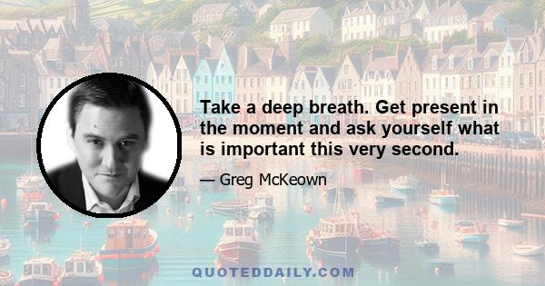 Take a deep breath. Get present in the moment and ask yourself what is important this very second.