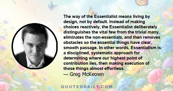 The way of the Essentialist means living by design, not by default. Instead of making choices reactively, the Essentialist deliberately distinguishes the vital few from the trivial many, eliminates the non-essentials,