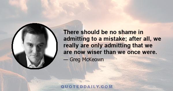 There should be no shame in admitting to a mistake; after all, we really are only admitting that we are now wiser than we once were.