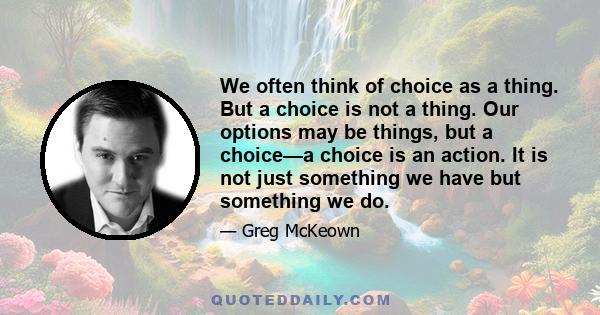 We often think of choice as a thing. But a choice is not a thing. Our options may be things, but a choice—a choice is an action. It is not just something we have but something we do.