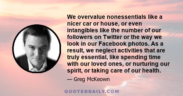 We overvalue nonessentials like a nicer car or house, or even intangibles like the number of our followers on Twitter or the way we look in our Facebook photos. As a result, we neglect activities that are truly