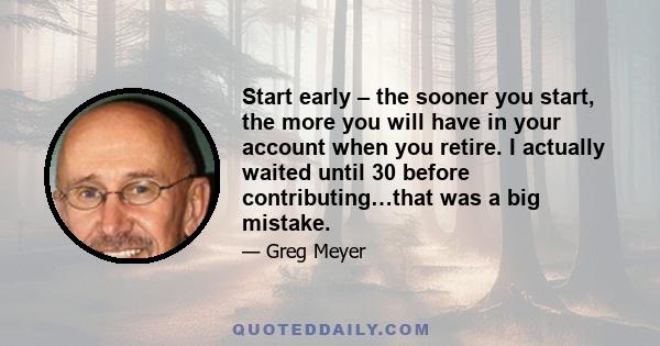 Start early – the sooner you start, the more you will have in your account when you retire. I actually waited until 30 before contributing…that was a big mistake.