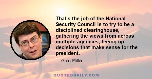 That's the job of the National Security Council is to try to be a disciplined clearinghouse, gathering the views from across multiple agencies, teeing up decisions that make sense for the president.