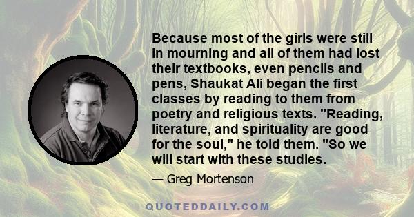 Because most of the girls were still in mourning and all of them had lost their textbooks, even pencils and pens, Shaukat Ali began the first classes by reading to them from poetry and religious texts. Reading,