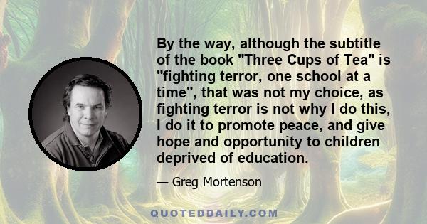 By the way, although the subtitle of the book Three Cups of Tea is fighting terror, one school at a time, that was not my choice, as fighting terror is not why I do this, I do it to promote peace, and give hope and