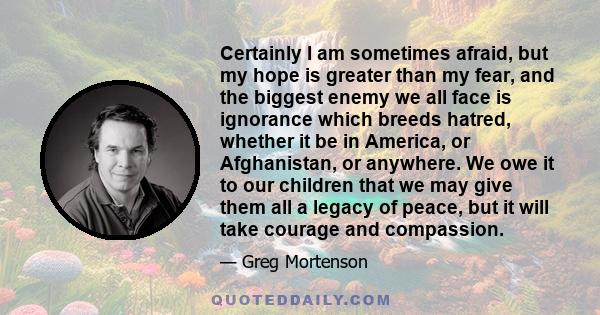 Certainly I am sometimes afraid, but my hope is greater than my fear, and the biggest enemy we all face is ignorance which breeds hatred, whether it be in America, or Afghanistan, or anywhere. We owe it to our children