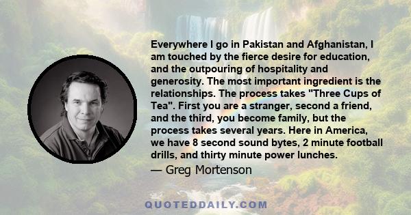 Everywhere I go in Pakistan and Afghanistan, I am touched by the fierce desire for education, and the outpouring of hospitality and generosity. The most important ingredient is the relationships. The process takes Three 