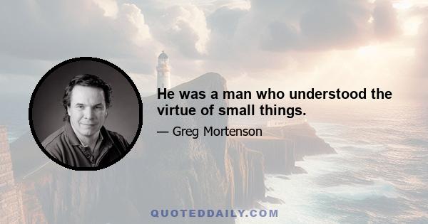 He was a man who understood the virtue of small things.