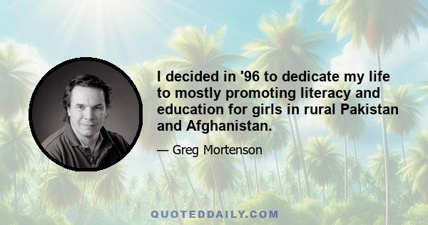 I decided in '96 to dedicate my life to mostly promoting literacy and education for girls in rural Pakistan and Afghanistan.