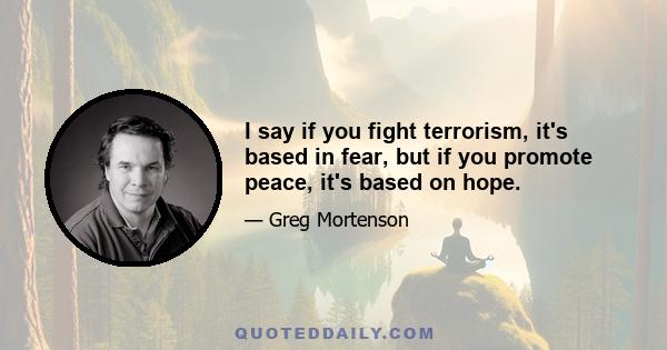 I say if you fight terrorism, it's based in fear, but if you promote peace, it's based on hope.