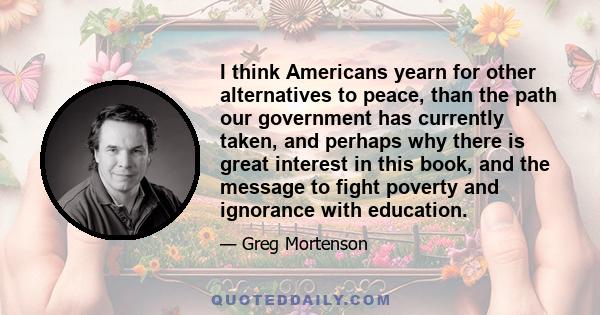 I think Americans yearn for other alternatives to peace, than the path our government has currently taken, and perhaps why there is great interest in this book, and the message to fight poverty and ignorance with