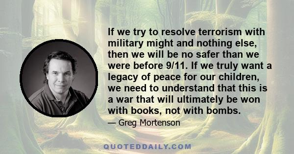 If we try to resolve terrorism with military might and nothing else, then we will be no safer than we were before 9/11. If we truly want a legacy of peace for our children, we need to understand that this is a war that