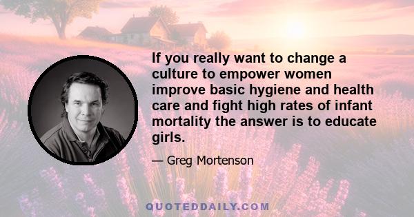 If you really want to change a culture to empower women improve basic hygiene and health care and fight high rates of infant mortality the answer is to educate girls.