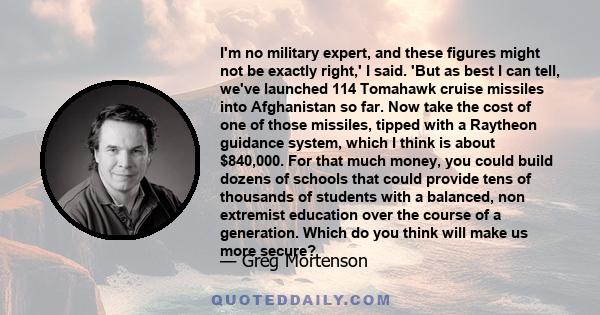 I'm no military expert, and these figures might not be exactly right,' I said. 'But as best I can tell, we've launched 114 Tomahawk cruise missiles into Afghanistan so far. Now take the cost of one of those missiles,