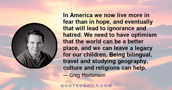 In America we now live more in fear than in hope, and eventually that will lead to ignorance and hatred. We need to have optimism that the world can be a better place, and we can leave a legacy for our children. Being