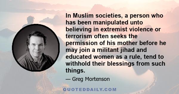 In Muslim societies, a person who has been manipulated unto believing in extremist violence or terrorism often seeks the permission of his mother before he may join a militant jihad and educated women as a rule, tend to 