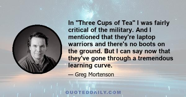 In Three Cups of Tea I was fairly critical of the military. And I mentioned that they're laptop warriors and there's no boots on the ground. But I can say now that they've gone through a tremendous learning curve.