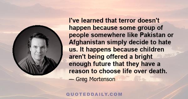 I've learned that terror doesn't happen because some group of people somewhere like Pakistan or Afghanistan simply decide to hate us. It happens because children aren't being offered a bright enough future that they