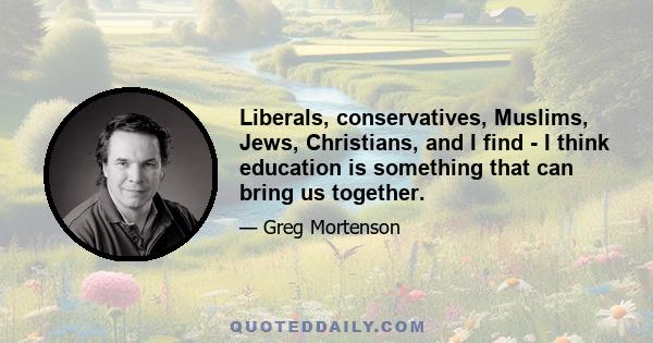 Liberals, conservatives, Muslims, Jews, Christians, and I find - I think education is something that can bring us together.