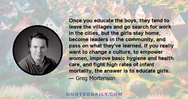 Once you educate the boys, they tend to leave the villages and go search for work in the cities, but the girls stay home, become leaders in the community, and pass on what they've learned. If you really want to change a 