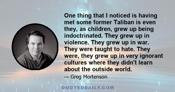 One thing that I noticed is having met some former Taliban is even they, as children, grew up being indoctrinated. They grew up in violence. They grew up in war. They were taught to hate. They were, they grew up in very 