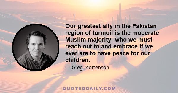 Our greatest ally in the Pakistan region of turmoil is the moderate Muslim majority, who we must reach out to and embrace if we ever are to have peace for our children.