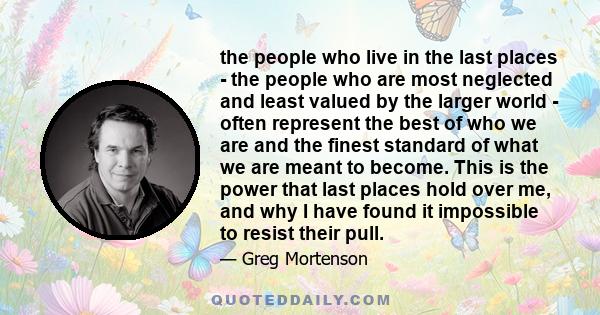 the people who live in the last places - the people who are most neglected and least valued by the larger world - often represent the best of who we are and the finest standard of what we are meant to become. This is