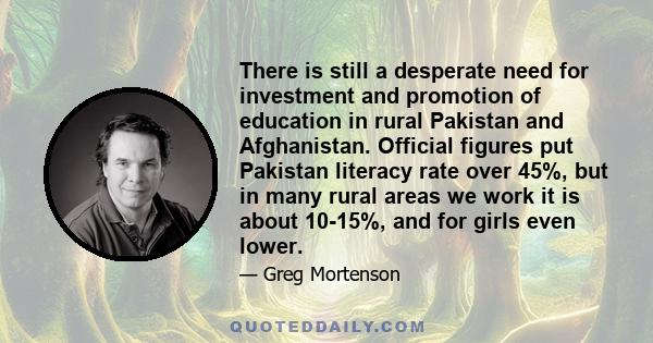 There is still a desperate need for investment and promotion of education in rural Pakistan and Afghanistan. Official figures put Pakistan literacy rate over 45%, but in many rural areas we work it is about 10-15%, and