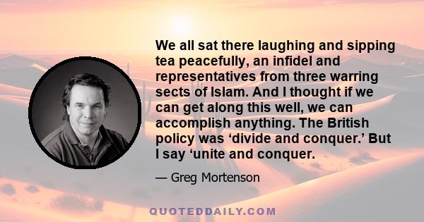 We all sat there laughing and sipping tea peacefully, an infidel and representatives from three warring sects of Islam. And I thought if we can get along this well, we can accomplish anything. The British policy was