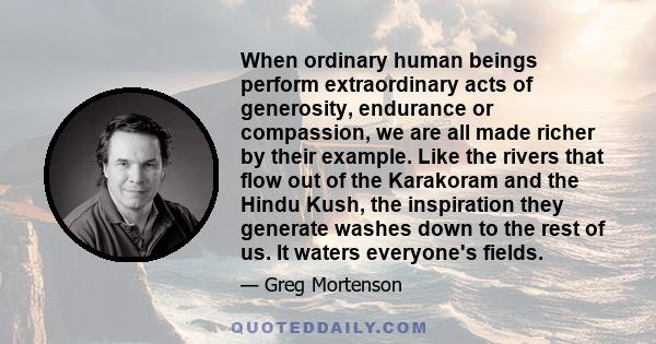 When ordinary human beings perform extraordinary acts of generosity, endurance or compassion, we are all made richer by their example. Like the rivers that flow out of the Karakoram and the Hindu Kush, the inspiration