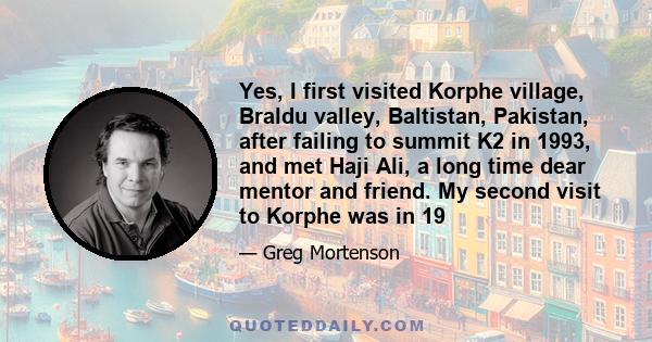 Yes, I first visited Korphe village, Braldu valley, Baltistan, Pakistan, after failing to summit K2 in 1993, and met Haji Ali, a long time dear mentor and friend. My second visit to Korphe was in 19