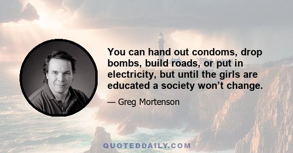 You can hand out condoms, drop bombs, build roads, or put in electricity, but until the girls are educated a society won’t change.