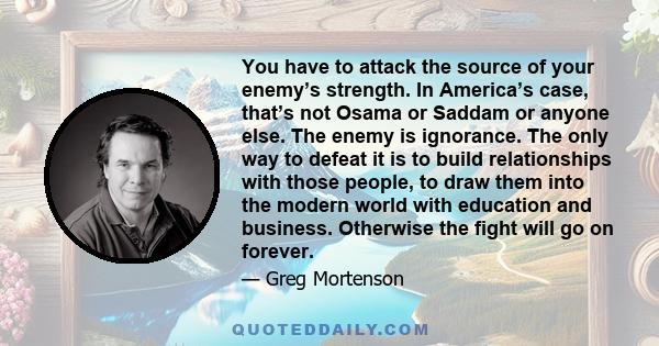 You have to attack the source of your enemy’s strength. In America’s case, that’s not Osama or Saddam or anyone else. The enemy is ignorance. The only way to defeat it is to build relationships with those people, to