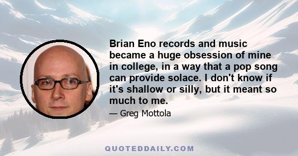 Brian Eno records and music became a huge obsession of mine in college, in a way that a pop song can provide solace. I don't know if it's shallow or silly, but it meant so much to me.