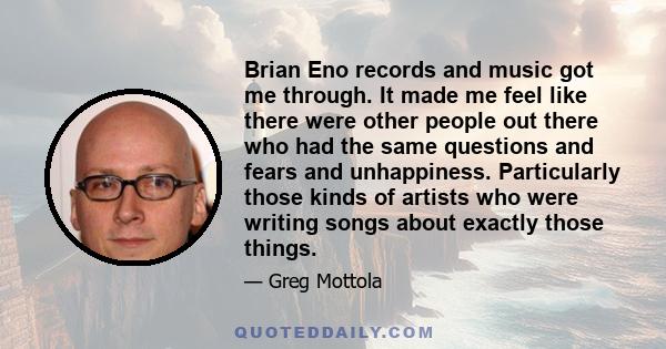 Brian Eno records and music got me through. It made me feel like there were other people out there who had the same questions and fears and unhappiness. Particularly those kinds of artists who were writing songs about