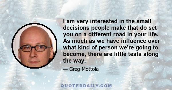 I am very interested in the small decisions people make that do set you on a different road in your life. As much as we have influence over what kind of person we're going to become, there are little tests along the way.