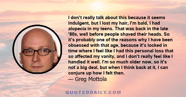 I don't really talk about this because it seems indulgent, but I lost my hair, I'm bald, I had alopecia in my teens. That was back in the late '80s, well before people shaved their heads. So it's probably one of the