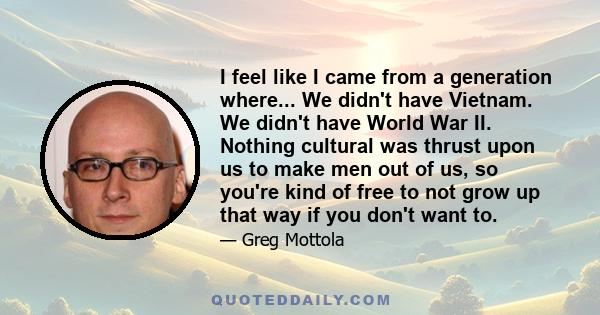 I feel like I came from a generation where... We didn't have Vietnam. We didn't have World War II. Nothing cultural was thrust upon us to make men out of us, so you're kind of free to not grow up that way if you don't