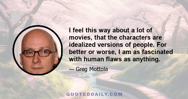 I feel this way about a lot of movies, that the characters are idealized versions of people. For better or worse, I am as fascinated with human flaws as anything.