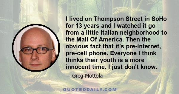 I lived on Thompson Street in SoHo for 13 years and I watched it go from a little Italian neighborhood to the Mall Of America. Then the obvious fact that it's pre-Internet, pre-cell phone. Everyone I think thinks their