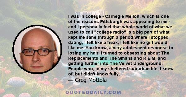 I was in college - Carnegie Mellon, which is one of the reasons Pittsburgh was appealing to me - and I personally feel that whole world of what we used to call college radio is a big part of what kept me sane through a