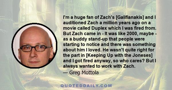 I'm a huge fan of Zach's [Galifianakis] and I auditioned Zach a million years ago on a movie called Duplex which I was fired from. But Zach came in - It was like 2000, maybe - as a buddy stand-up that people were