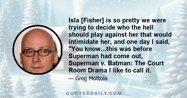 Isla [Fisher] is so pretty we were trying to decide who the hell should play against her that would intimidate her, and one day I said, You know...this was before Superman had come out, Superman v. Batman: The Court