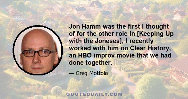 Jon Hamm was the first I thought of for the other role in [Keeping Up with the Joneses], I recently worked with him on Clear History, an HBO improv movie that we had done together.