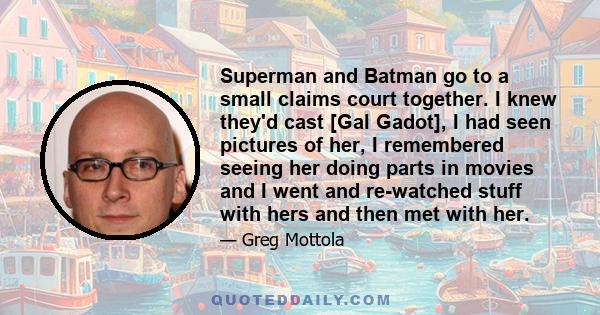 Superman and Batman go to a small claims court together. I knew they'd cast [Gal Gadot], I had seen pictures of her, I remembered seeing her doing parts in movies and I went and re-watched stuff with hers and then met