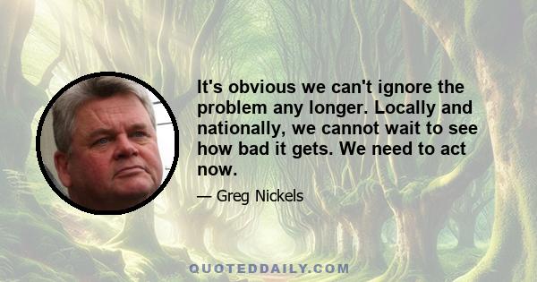 It's obvious we can't ignore the problem any longer. Locally and nationally, we cannot wait to see how bad it gets. We need to act now.