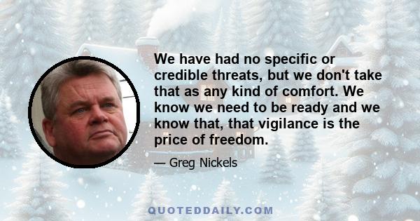 We have had no specific or credible threats, but we don't take that as any kind of comfort. We know we need to be ready and we know that, that vigilance is the price of freedom.