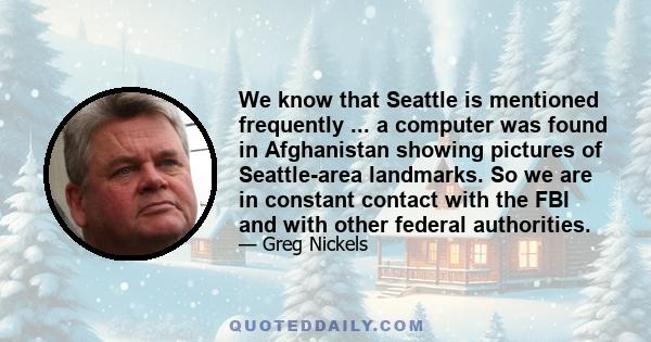 We know that Seattle is mentioned frequently ... a computer was found in Afghanistan showing pictures of Seattle-area landmarks. So we are in constant contact with the FBI and with other federal authorities.